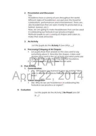 DRAFT
April 22, 2014
2. Presentation and Discussion
Say:
Headdress have a variety of uses throughout the world.
Different styles of headdresses are put over the head for
celebrations, performances and entertainment. There are
also headdresses that are worn mainly for protection (e.g.
helmet, bonnet, etc.).
Now, we are going to make headdresses that can be used
in celebrating our festivals in our province/region.
Motivate pupils to use a variety of shapes and colors to
make their work attractive.
3. Art Activity
Let the pupils do the Activity 1 (see LM p.___)
4. Processing/Critiquing of Art Outputs
1. Let pupils show their artwork to the class and to say
something about it. Describe the shapes, colors and
designs they used in the art activity and what particular
activity in their place they may use that headdress.
2. Call one pupil in front to share his/her work.
C. Post Activity
1. Generalization
1. Ask: What have you learned in your art activity? Were
able to express your ideas/thoughts using headdress?
How?
2. Values Integration
1. Ask: Why do we use headdresses in celebrating the
festivals in our province or region?
V. Evaluation
Let the pupils do the Activity 2 Be Proud (see LM
p.__)
 