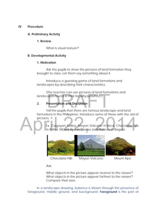 DRAFT
April 22, 2014
IV Procedure
A. Preliminary Activity
1. Review
What is visual texture?
B. Developmental Activity
1. Motivation
Ask the pupils to show the pictures of land formation they
brought to class. Let them say something about it.
Introduce a guessing game of land formations and
landscapes by describing their characteristics.
(The teacher can use pictures of land formations and
landscapes found in their locality/province.)
2. Presentation and Discussion
Tell the pupils that there are famous landscape and land
formations in the Philippines. Introduce some of these with the aid of
pictures.
Ex. Cagayan Valley, Mayon Volcano in Bicol, Chocolate Hills
in Bohol, Mount Apo in Davao and Plateau in Baguio.
.
            Chocolate hills Mayon Volcano Mount Apo
Ask:
What objects in the picture appear nearest to the viewer?
What objects in the picture appear farthest to the viewer?
Compare their sizes.
In a landscape drawing, balance is shown through the presence of
foreground, middle ground, and background. Foreground is the part of
 