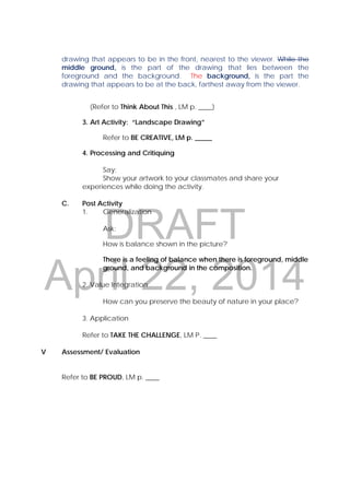 DRAFT
April 22, 2014
drawing that appears to be in the front, nearest to the viewer. While the
middle ground, is the part of the drawing that lies between the
foreground and the background. The background, is the part the
drawing that appears to be at the back, farthest away from the viewer.
(Refer to Think About This , LM p. ____)
3. Art Activity: “Landscape Drawing”
Refer to BE CREATIVE, LM p. _____
4. Processing and Critiquing
Say:
Show your artwork to your classmates and share your
experiences while doing the activity.
C. Post Activity
1. Generalization
Ask:
How is balance shown in the picture?
There is a feeling of balance when there is foreground, middle
ground, and background in the composition.
2. Value Integration
How can you preserve the beauty of nature in your place?
3. Application
Refer to TAKE THE CHALLENGE, LM P. ____
V Assessment/ Evaluation
Refer to BE PROUD, LM p. ____
 