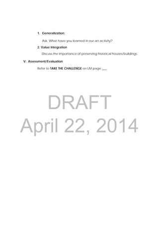 DRAFT
April 22, 2014
1. Generalization;
Ask: What have you learned in our art activity?
2. Value Integration
Discuss the importance of preserving historical houses/buildings.
V. Assessment/Evaluation
Refer to TAKE THE CHALLENGE on LM page ___.
 