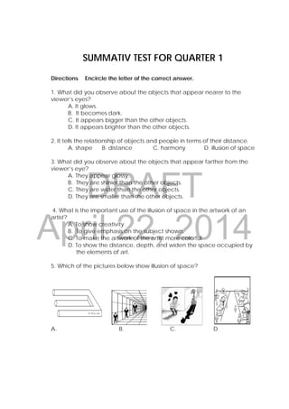 DRAFT
April 22, 2014
SUMMATIV TEST FOR QUARTER 1
Directions:  Encircle the letter of the correct answer.
1. What did you observe about the objects that appear nearer to the
viewer’s eyes?
A. It glows.
B. It becomes dark.
C. It appears bigger than the other objects.
D. It appears brighter than the other objects.
2. It tells the relationship of objects and people in terms of their distance.
A. shape B. distance C. harmony D. illusion of space
3. What did you observe about the objects that appear farther from the
viewer’s eye?
A. They appear glossy.
B. They are shinier than the other objects.
C. They are wider than the other objects.
D. They are smaller than the other objects.
4. What is the important use of the illusion of space in the artwork of an
artist?
A. To show creativity.
B. To give emphasis on the subject shown.
C. To make the artwork of the artist more colorful.
D. To show the distance, depth, and widen the space occupied by
the elements of art.
5. Which of the pictures below show illusion of space?
A. B. C. D.
 