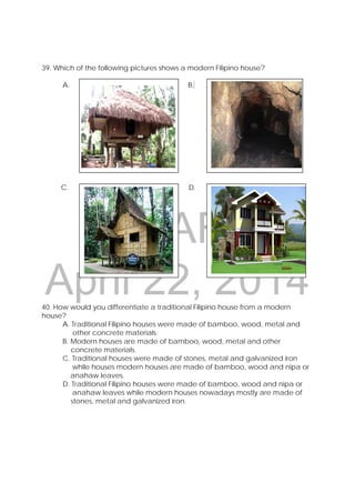 DRAFT
April 22, 2014
39. Which of the following pictures shows a modern Filipino house?
A. B.
C. D.
40. How would you differentiate a traditional Filipino house from a modern
house?
A. Traditional Filipino houses were made of bamboo, wood, metal and
other concrete materials.
B. Modern houses are made of bamboo, wood, metal and other
concrete materials.
C. Traditional houses were made of stones, metal and galvanized iron
while houses modern houses are made of bamboo, wood and nipa or
anahaw leaves.
D. Traditional Filipino houses were made of bamboo, wood and nipa or
anahaw leaves while modern houses nowadays mostly are made of
stones, metal and galvanized iron.
 
 