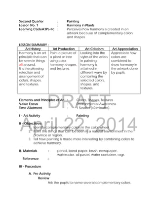 DRAFT
April 22, 2014
Second Quarter : Painting
Lesson No. 1 : Harmony in Plants
Learning CodeA3PL-IIc : Perceives how harmony is created in an
artwork because of complementary colors
and shapes
LESSON SUMMARY :
Art History Art Production Art Criticism Art Appreciation
Harmony is an art
principle that can
be seen in things
all around.
It is the pleasing
selection and
arrangement of
colors, shapes,
and textures.
Paint a picture of
a plant or tree
using color,
harmony, shapes,
and textures.
Looking into the
styles of the artists
in painting,
harmony is
attained in
different ways by
combining the
selected colors,
shapes, and
textures.
Appreciate how
colors are
combined to
show harmony in
the artwork done
by pupils.
Elements and Principles of Art : Colors, Shapes, Textures
Value Focus : Environmental Awareness
Time Allotment : 1 Session (40 minutes)
I – Art Activity : Painting
II – Objectives:
1. Identify complementary colors in the color wheel.
2. Paint the things that can be seen in a natural environment in the
province or region.
3. Tell how painting is made more interesting by combining colors to
achieve harmony.
II- Materials : pencil, bond paper, brush, newspaper,
watercolor, oil pastel, water container, rags
Reference :
III – Procedure
A. Pre Activity
Review
Ask the pupils to name several complementary colors.
 