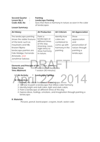 DRAFT
April 22, 2014
 
 
 
Second Quarter : Painting
Lesson No.2 : Landscape Painting
Code A3EL-IIa : Sees that there is harmony in nature as seen in the color
of landscapes
Lesson Summary:
Art History Art Production Art Criticism Art Appreciation
The landscape painting
shows the visible features
of the land, such as
mountains and hills.
Known Filipino
landscape painters are
Felix Hidalgo, Fernando
Amorsolo, and
Jonahmar Salvosa.
Paint a
landscape at
different times
of the day
(morning, noon,
night time) to
show harmony
in nature.
Identify how
colors are
combined to
come up with
harmony in the
painting.
Show
appreciation
and
preservation of
nature through
painting a
landscape.
Elements and Principle of Art: Colors, Harmony
Value Focus: Environmental Awareness
Time Allotment: 1 session (40 minutes)
I. Art Activity: Landscape Painting
II. Objectives:
1. Identify the visible features of a landscape.
2. Tell how to paint a landscape that shows color harmony.
3. Identify bright and dull colors, light and dark colors.
3. Paint a landscape at different times of the day.
4. Express ideas, feelings, emotions, and imagination through painting a
landscape.
II. Materials
Pictures, pencil, bond paper, crayons, brush, water color
 