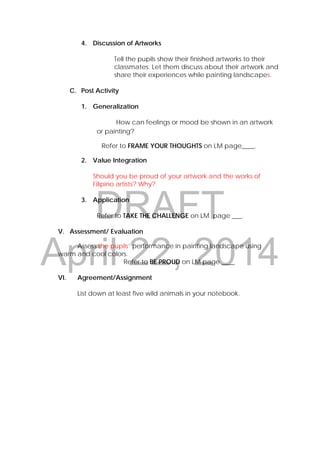 DRAFT
April 22, 2014
4. Discussion of Artworks
Tell the pupils show their finished artworks to their
classmates. Let them discuss about their artwork and
share their experiences while painting landscapes.
C. Post Activity
1. Generalization
How can feelings or mood be shown in an artwork
or painting?
Refer to FRAME YOUR THOUGHTS on LM page____.
2. Value Integration
Should you be proud of your artwork and the works of
Filipino artists? Why?
3. Application
Refer to TAKE THE CHALLENGE on LM page ___.
V. Assessment/ Evaluation
Assess the pupils’ performance in painting landscape using
warm and cool colors.
Refer to BE PROUD on LM page ____
VI. Agreement/Assignment
List down at least five wild animals in your notebook.
 