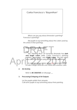 DRAFT
April 22, 2014
What can you say about Amorsolo’s painting?
Francisco’s painting?
Ask pupils to say something about the colors used by
the artists in their paintings.
1. Presentation and Discussion
Say:
The “Planting Rice” of Fernando Amorsolo has dark
and bright colors while Carlos Francisco’s painting
entitled “Bayanihan” uses bright colors. The two artists
have different styles in using colors for their paintings.
A color becomes darker when it is mixed with black.
A color is bright when it is not mixed with another color.
2. Art Activity
Refer to BE CREATIVE on LM page __.
3. Processing/Critiquing of Art Outputs
Let the pupils exhibit their artworks.
Call some pupils to say something about their painting.
Carlos Francisco’s ”Bayanihan”
 