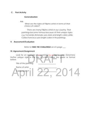 DRAFT
April 22, 2014
C. Post Activity
Generalization
Ask:
What are the styles of Filipino artists in terms of their
choice of colors?
There are many Filipino artists in our country. Their
paintings became famous because of their unique styles
e.g. Fernando Amorsolo uses dark and bright colors while
Carlos Francisco uses bright colors in his paintings.
V. Assessment/Evaluation
Refer to TAKE THE CHALLENGE on Lm page ___.
VI. Agreement/Assignment
Look for an example of a painting by a Filipino artist. Determine
his/her unique style in the use of color. Follow the guide or format
below:
Title of the painting: ___________________
Name of artist: ____________________
Colors used: ____________________
 