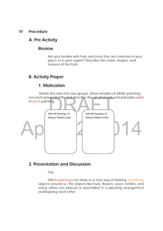 DRAFT
April 22, 2014
IV Procedure
A. Pre Activity
Review
Are you familiar with fruits and trees that are common in your
place or in your region? Describe the colors, shapes, and
textures of the fruits.
B. Activity Proper
1. Motivation
Divide the class into two groups. Show samples of still life paintings.
Let each group identify and describe the art elements and principles used
in each painting.
2. Presentation and Discussion
Say:
Still life painting can show us a new way of looking at ordinary
objects around us. The objects like fruits, flowers, vases, bottles, and
many others are placed or assembled in a pleasing arrangement
overlapping each other.
Still Life Painting  of 
famous Filipino artist 
Still Life Painting  of 
famous Filipino artist 
 
 