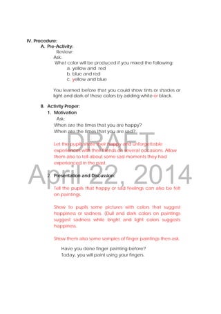 DRAFT
April 22, 2014
IV. Procedure:
A. Pre-Activity:
Review:
Ask:
What color will be produced if you mixed the following:
a. yellow and red
b. blue and red
c. yellow and blue
You learned before that you could show tints or shades or
light and dark of these colors by adding white or black.
 
B. Activity Proper:
1. Motivation
Ask:
When are the times that you are happy?
When are the times that you are sad?
Let the pupils share their happy and unforgettable
experiences with their friends on several occasions. Allow
them also to tell about some sad moments they had
experienced in the past.
2. Presentation and Discussion:
Tell the pupils that happy or sad feelings can also be felt
on paintings.
Show to pupils some pictures with colors that suggest
happiness or sadness. (Dull and dark colors on paintings
suggest sadness while bright and light colors suggests
happiness.
Show them also some samples of finger paintings then ask.
Have you done finger painting before?
Today, you will paint using your fingers.
 