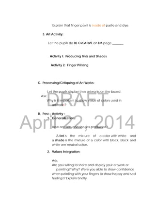 DRAFT
April 22, 2014
Explain that finger paint is made of paste and dye.
3. Art Activity:
Let the pupils do BE CREATIVE on LM page _______
Activity I: Producing Tints and Shades
Activity 2: Finger Printing
C. Processing/Critiquing of Art Works:
Let the pupils display their artworks on the board.
Ask:
Why is it important to show value of colors used in
artworks?
D. Post – Activity :
1. Generalization:
How are tints and shades produced?
A tint is the mixture of a color with white and
a shade is the mixture of a color with black. Black and
white are neutral colors.
2. Values Integration:
Ask:
Are you willing to share and display your artwork or
painting? Why? Were you able to show confidence
when painting with your fingers to show happy and sad
feelings? Explain briefly.
 