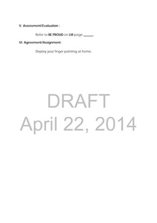 DRAFT
April 22, 2014
V. Assessment/Evaluation :
Refer to BE PROUD on LM page ______.
VI. Agreement/Assignment:
Display your finger painting at home.
 