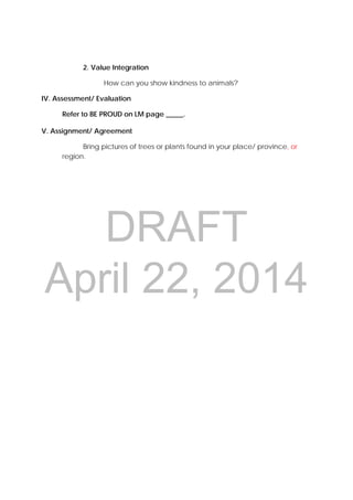 DRAFT
April 22, 2014
2. Value Integration
How can you show kindness to animals?
IV. Assessment/ Evaluation
Refer to BE PROUD on LM page _____.
V. Assignment/ Agreement
Bring pictures of trees or plants found in your place/ province, or
region.
 