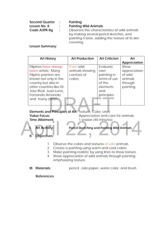DRAFT
April 22, 2014
Second Quarter : Painting
Lesson No. 8 : Painting Wild Animals
Code A3PR-IIg : Observes the characteristics of wild animals
by making several pencil sketches, and
painting it later, adding the texture of its skin
covering.
Lesson Summary:
Art History Art Production Art Criticism Art
Appreciation
Filipinos have always
been artistic. Many
Filipino painters are
known not only in the
country but also in
other countries like Dr.
Jose Rizal, Juan Luna,
Fernando Amorsolo
and many others.
Paint wild
animals showing
contrast of
colors.
Evaluate
own
painting in
terms of use
of the
elements
and
principles.
Show
appreciation
of wild
animals
through
painting.
Elements and Principles of Art: Texture, Color, Lines
Value Focus: Appreciation and care for animals
Time Allotment: 1 session (40 minutes)
I. Art Activity: Pencil Sketching and Painting Wild Animals
II. Objectives:
1. Observe the colors and textures of wild animals.
2. Create a painting using warm and cool colors.
3. Make painting realistic by using lines to show texture.
4. Show appreciation of wild animals through painting
emphasizing texture.
III. Materials: pencil , oslo paper, water color, and brush
References:
 