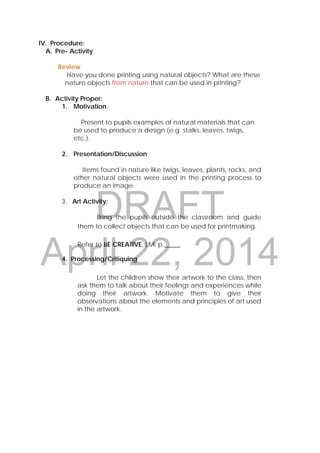 DRAFT
April 22, 2014
 
 
 
IV. Procedure:
A. Pre- Activity
Review
Have you done printing using natural objects? What are these
nature objects from nature that can be used in printing?
B. Activity Proper:
1. Motivation
Present to pupils examples of natural materials that can
be used to produce a design (e.g. stalks, leaves, twigs,
etc.).
2. Presentation/Discussion
Items found in nature like twigs, leaves, plants, rocks, and
other natural objects were used in the printing process to
produce an image.
3. Art Activity:
Bring the pupils outside the classroom and guide
them to collect objects that can be used for printmaking.
Refer to BE CREATIVE, LM, p._____.
4. Processing/Critiquing
Let the children show their artwork to the class, then
ask them to talk about their feelings and experiences while
doing their artwork. Motivate them to give their
observations about the elements and principles of art used
in the artwork.
 