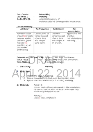 DRAFT
April 22, 2014
Third Quarter : Printmaking
Lesson No. 2 : Marbling
Code A3PL-IIIb : Appreciates variety of
materials used for printing and its importance.
Lesson Summary:
Art History Art Production Art Criticism Art
Appreciation
Romblon is well-
known for marble
making. Marble
can be a good
material for
teaching an art
process like
printmaking.
Create prints of
varied textural
effects, lines,
and shapes
using paint.
Describe
varied textural
effects, lines,
and shapes in
an artwork.
Appreciate the
creative
outputs in doing
marbling.
Elements and Principles of Art: Shapes, colors, lines, and texture
Value Focus : Appreciating one’s work and others
Time Allotment : 1 session (40 minutes)
I. Art Activity: Marbling
II. Objectives:
1. Identify the steps in marbling.
2. Create textural effects, lines, and shapes using paint.
3. Appreciate the creative outputs in doing marbling.
III. Materials: Activity 1:
enamel paint (different primary colors, black and white),
oslo paper, basin of water, sticks, old newspaper, rags,
scissors, recycled plastic spoon
Activity 2:
Scissors, paste, empty cans
 