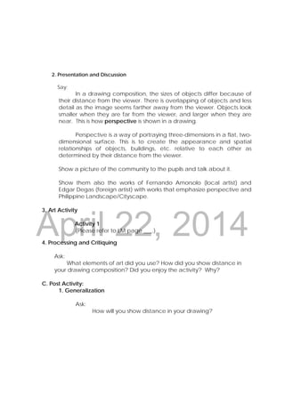 DRAFT
April 22, 2014
 
 
 
2. Presentation and Discussion
Say:
In a drawing composition, the sizes of objects differ because of
their distance from the viewer. There is overlapping of objects and less
detail as the image seems farther away from the viewer. Objects look
smaller when they are far from the viewer, and larger when they are
near. This is how perspective is shown in a drawing.
Perspective is a way of portraying three-dimensions in a flat, two-
dimensional surface. This is to create the appearance and spatial
relationships of objects, buildings, etc. relative to each other as
determined by their distance from the viewer.
Show a picture of the community to the pupils and talk about it.
Show them also the works of Fernando Amorsolo (local artist) and
Edgar Degas (foreign artist) with works that emphasize perspective and
Philippine Landscape/Cityscape.
3. Art Activity
Activity 1
(Please refer to LM page ___.)
   
4. Processing and Critiquing
Ask:
What elements of art did you use? How did you show distance in
your drawing composition? Did you enjoy the activity? Why?
C. Post Activity:
1. Generalization
Ask:
How will you show distance in your drawing?
 