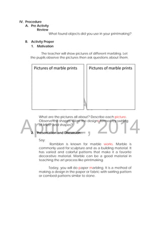 DRAFT
April 22, 2014
IV. Procedure
A. Pre Activity
Review
What found objects did you use in your printmaking?
B. Activity Proper
1. Motivation
The teacher will show pictures of different marbling. Let
the pupils observe the pictures then ask questions about them.
What are the pictures all about? Describe each picture.
Observe the shapes. Were the designs formed by swirling
of lines? and shapes?
2. Presentation and Discussion :
Say:
Romblon is known for marble works. Marble is
commonly used for sculpture and as a building material. It
has varied and colorful patterns that make it a favorite
decorative material. Marble can be a good material in
teaching the art process like printmaking.
Today, you will do paper marbling. It is a method of
making a design in the paper or fabric with swirling pattern
or combed patterns similar to stone.
Pictures of marble prints  Pictures of marble prints 
 