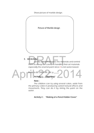 DRAFT
April 22, 2014
Show picture of marble design.
3. Art Activity:
Let the children prepare the materials and remind
them to always be careful in handling their art materials
especially the enamel paint since it is not water-based.
Refer to BE CREATIVE, LM, p._____.
Activity 1 : “Marbling”
Note :
The children can try using several colors, aside from
the primary colors in producing varied textural effects and
movements. They can do it by stirring the paint on the
water.
Activity 2 : “Making of a Pencil Holder Cover”
                                                                          
 
 
 
 
 
 
                  Picture of Marble design 
 