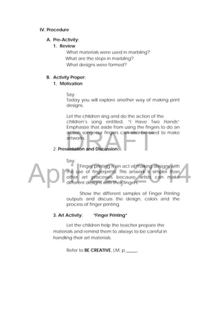 DRAFT
April 22, 2014
IV. Procedure
A. Pre-Activity:
1. Review
What materials were used in marbling?
What are the steps in marbling?
What designs were formed?
B. Activity Proper:
1. Motivation
Say:
Today you will explore another way of making print
designs.
Let the children sing and do the action of the
children’s song entitled, “I Have Two Hands”
Emphasize that aside from using the fingers to do an
action song, our fingers can also be used to make
artworks.
2. Presentation and Discussion:
Say:
Finger printing is an act of making designs with
the use of fingerprints. This artwork is simpler than
other art processes because artists can make
different designs with their fingers.
Show the different samples of Finger Printing
outputs and discuss the design, colors and the
process of finger printing.
3. Art Activity: “Finger Printing”
Let the children help the teacher prepare the
materials and remind them to always to be careful in
handling their art materials.
Refer to BE CREATIVE, LM, p._____.
 