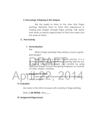 DRAFT
April 22, 2014
4. Processing/ Critiquing of Arts Outputs
Ask the pupils to show to the class their finger
printings. Motivate them to share their experiences in
making print designs through finger printing. Talk about
their works to express appreciation of their own works and
the works of others.
C. Post Activity
1. Generalization
Ask:
What is finger painting? How will you create a good
print design?
Finger printing is a simpler artwork process. It is a
technique of making designs through printing with the use
of fingers. Good print designs are created by using
repeated shapes or lines and giving emphasis on contrast
of colors, shapes, and lines.
2. Integration of Value
How would you show perseverance in making an
artistic design?
V. Evaluation
Use rubric in the LM to measure self creativity in finger printing.
Refer to BE PROUD, LM p.____
VI. Assignment/Agreement:
 
