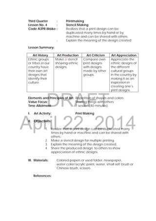 DRAFT
April 22, 2014
Third Quarter : Printmaking
Lesson No. 4 : Stencil Making
Code A3PR-IIId&e : Realizes that a print design can be
duplicated many times by hand or by
machine and can be shared with others.
: Explain the meaning of the design created
Lesson Summary:
Art History Art Production Art Criticism Art Appreciation
Ethnic groups
or tribes in our
country have
their own art
designs that
identify their
culture.
Make a stencil
showing ethnic
designs.
Compare own
print designs
with designs
made by other
groups.
Appreciate the
ethnic designs of
the different
cultural groups
in the country by
making it as an
inspiration in
creating one’s
print designs.
Elements and Principles of Art: Repetition of shapes and colors
Value Focus: Sharing things with others
Time Allotment: 1 session (40 minutes)
I. Art Activity: Print Making
II. Objectives:
1. Realize that a print design can be duplicated many
times by hand or machine and can be shared with
others.
2. Make a stencil design for multiple printing.
3. Explain the meaning of the design created.
4. Share the produced design to others to show
appreciation of ethnic designs.
III. Materials: colored papers or used folder, newspaper,
water color/acrylic paint, water, small soft brush or
Chinese brush, scissors
References:
 