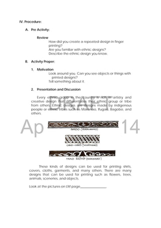 DRAFT
April 22, 2014
IV. Procedure:
A. Pre Activity:
Review
How did you create a repeated design in finger
printing?
Are you familiar with ethnic designs?
Describe the ethnic design you know.
B. Activity Proper:
1. Motivation
Look around you. Can you see objects or things with
printed designs?
Tell something about it.
2. Presentation and Discussion
Every ethnic group in the country is rich in artistry and
creative design that differentiates their ethnic group or tribe
from others. Ethnic designs are designs made by indigenous
people or ethnic tribes such as Maranao, Ifugao, Bagobo, and
others.
These kinds of designs can be used for printing shirts,
covers, cloths, garments, and many others. There are many
designs that can be used for printing such as flowers, trees,
animals, sceneries, and objects.
Look at the pictures on LM page________________.
 