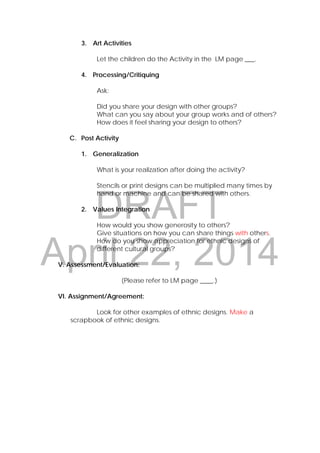 DRAFT
April 22, 2014
3. Art Activities
Let the children do the Activity in the LM page ___.
4. Processing/Critiquing
Ask:
Did you share your design with other groups?
What can you say about your group works and of others?
How does it feel sharing your design to others?
C. Post Activity
1. Generalization
What is your realization after doing the activity?
Stencils or print designs can be multiplied many times by
hand or machine and can be shared with others.
2. Values Integration
How would you show generosity to others?
Give situations on how you can share things with others.
How do you show appreciation for ethnic designs of
different cultural groups?
V. Assessment/Evaluation:
(Please refer to LM page ____.)
VI. Assignment/Agreement:
Look for other examples of ethnic designs. Make a
scrapbook of ethnic designs.
 
 