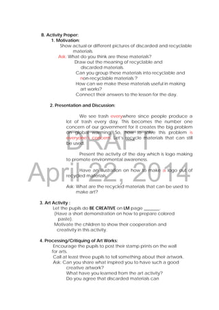DRAFT
April 22, 2014
B. Activity Proper:
1. Motivation:
Show actual or different pictures of discarded and recyclable
materials.
Ask: What do you think are these materials?
Draw out the meaning of recyclable and
discarded materials.
Can you group these materials into recyclable and
non-recyclable materials ?
How can we make these materials useful in making
art works?
Connect their answers to the lesson for the day.
2. Presentation and Discussion:
We see trash everywhere since people produce a
lot of trash every day. This becomes the number one
concern of our government for it creates the big problem
on global warming. So, how to solve this problem is
everyone’s concern. Let’s recycle materials that can still
be used.
Present the activity of the day which is logo making
to promote environmental awareness.
Have an illustration on how to make a logo out of
recycled materials.
Ask: What are the recycled materials that can be used to
make art?
3. Art Activity :
Let the pupils do BE CREATIVE on LM page _______.
(Have a short demonstration on how to prepare colored
paste).
Motivate the children to show their cooperation and
creativity in this activity.
4. Processing/Critiquing of Art Works:
Encourage the pupils to post their stamp prints on the wall
for arts.
Call at least three pupils to tell something about their artwork.
Ask: Can you share what inspired you to have such a good
creative artwork?
What have you learned from the art activity?
Do you agree that discarded materials can
 