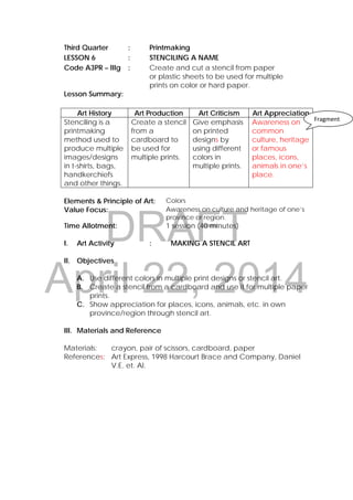 DRAFT
April 22, 2014
Third Quarter : Printmaking
LESSON 6 : STENCILING A NAME
Code A3PR – lIIg : Create and cut a stencil from paper
or plastic sheets to be used for multiple
prints on color or hard paper.
Lesson Summary:
Art History Art Production Art Criticism Art Appreciation
Stenciling is a
printmaking
method used to
produce multiple
images/designs
in t-shirts, bags,
handkerchiefs
and other things.
Create a stencil
from a
cardboard to
be used for
multiple prints.
Give emphasis
on printed
designs by
using different
colors in
multiple prints.
Awareness on
common
culture, heritage
or famous
places, icons,
animals in one’s
place.
Elements & Principle of Art: Colors
Value Focus: Awareness on culture and heritage of one’s
province or region.
Time Allotment: 1 session (40 minutes)
I. Art Activity : MAKING A STENCIL ART
II. Objectives
A. Use different colors in multiple print designs or stencil art.
B. Create a stencil from a cardboard and use it for multiple paper
prints.
C. Show appreciation for places, icons, animals, etc. in own
province/region through stencil art.
III. Materials and Reference
Materials: crayon, pair of scissors, cardboard, paper
References: Art Express, 1998 Harcourt Brace and Company, Daniel
V.E. et. Al.
Fragment
 