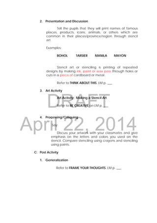 DRAFT
April 22, 2014
2. Presentation and Discussion
Tell the pupils that they will print names of famous
places, products, icons, animals, or others which are
common in their places/province/region through stencil
art.
Examples:
BOHOL TARSIER MANILA MAYON
Stencil art or stenciling is printing of repeated
designs by making ink, paint or wax pass through holes or
cuts in a piece of cardboard or metal.
Refer to THINK ABOUT THIS, LM p. ___
3. Art Activity
Art Activity: Making a Stencil Art
Refer to BE CREATIVE on LM p. ___
4. Processing/Critiquing
Say:
Discuss your artwork with your classmates and give
emphasis on the letters and colors you used on the
stencil. Compare stenciling using crayons and stenciling
using paints.
C. Post Activity
1. Generalization
Refer to FRAME YOUR THOUGHTS, LM p. ___
 