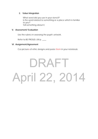 DRAFT
April 22, 2014
2. Value Integration
What word did you use in your stencil?
Is the word related to something or a place which is familiar
to you?
Tell something about it.
V. Assessment/ Evaluation
Use the rubrics in assessing the pupil’s artwork.
Refer to BE PROUD, LM p. ____
VI. Assignment/Agreement
Cut pictures of ethic designs and paste them in your notebook.
 