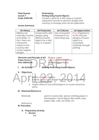 DRAFT
April 22, 2014
Third Quarter : Printmaking
Lesson 7 : Printing Using Found Objects
Code A3PR-IIIh : Creates a print for a shirt, bag or a poster
using letter stencils or abstract designs that
conveys a message and can be replicated.
Lesson Summary:
Art History Art Production Art Criticism Art Appreciation
Filipinos are
naturally creative
and artistic. In
fact, there are
many print
makers in the
country who
create original
designs.
Create prints with
designs using
different found
objects for a shirt,
bag, or a poster.
Use of recycled
materials in an
interesting way.
Give importance
to the intricate
designs of found
objects or
recyclable
materials through
printing.
Elements and Principle of Art: Shapes, colors
Value Focus: Care for the Environment
Time Allotment: 1 session (40 minutes)
I. Art Activity: Making Prints Using Found Objects
II. Objectives
1. Define abstract designs.
2. Create an abstract design for a shirt, bag, or a poster
using found objects.
3. Inspire others to use found objects to create attractive
prints.
III. Materials/Reference
Materials: paint or watercolor, pencil, drafting paper or
bond paper, found objects like bottle caps,
paper clips, nails, nut shells, etc.
Reference:
III. Procedure
A. Preparatory Activity:
1. Review
Ask:
 