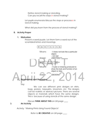 DRAFT
April 22, 2014
Define stencil making or stenciling.
Can you recall the steps in stencil making?
Let pupils enumerate/discuss the steps or processes in
stencil making.
What did you learn from the process of stencil making?
B. Activity Proper
1. Motivation
Present a word puzzle. Let them form a word out of the
scrambled letters and meanings.
Means: - it does not look like a particular
object;
- not real
Answer: (ABSTRACT)
Means: - A plan or drawing produced to
show the look and function of an
object or idea.
Answer: (DESIGN)
2. Presentation and Discussion
Say:
We can see different print designs on shirts,
bags, posters, tarpaulins, streamers, etc. The designs
can be realistic or abstract pictures, There are several
objects or materials which have the same designs.
This is because of using stencils of the same design.
Discuss THINK ABOUT THIS on LM page ____
3. Art Activity
Activity: “Making Prints Using Found Objects”
Refer to BE CREATIVE on LM page ____.
R A B T S C S A
N G I S E D
 
 