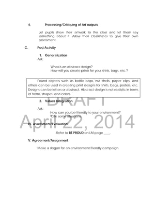 DRAFT
April 22, 2014
4. Processing/Critiquing of Art outputs
Let pupils show their artwork to the class and let them say
something about it. Allow their classmates to give their own
assessment.
C. Post Activity
1. Generalization
Ask:
What is an abstract design?
How will you create prints for your shirts, bags, etc.?
Found objects such as bottle caps, nut shells, paper clips, and
others can be used in creating print designs for shirts, bags, posters, etc.
Designs can be letters or abstract. Abstract design is not realistic in terms
of forms, shapes, and colors.
2. Values Integration
Ask:
How can you be friendly to your environment?
Cite some situations.
IV. Assessment/Evaluation:
Refer to BE PROUD on LM page ____.
V. Agreement/Assignment
Make a slogan for an environment friendly campaign.
 