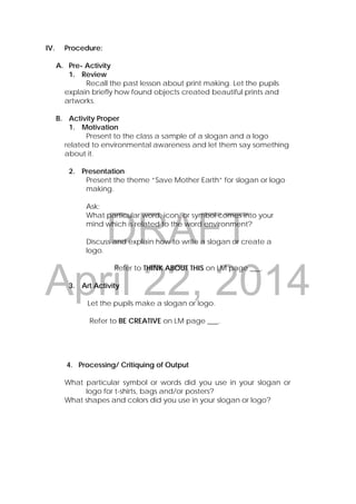 DRAFT
April 22, 2014
IV. Procedure:
A. Pre- Activity
1. Review
Recall the past lesson about print making. Let the pupils
explain briefly how found objects created beautiful prints and
artworks.
B. Activity Proper
1. Motivation
Present to the class a sample of a slogan and a logo
related to environmental awareness and let them say something
about it.
2. Presentation
Present the theme “Save Mother Earth” for slogan or logo
making.
Ask:
What particular word, icon, or symbol comes into your
mind which is related to the word environment?
Discuss and explain how to write a slogan or create a
logo.
Refer to THINK ABOUT THIS on LM page ___.
3. Art Activity
Let the pupils make a slogan or logo.
Refer to BE CREATIVE on LM page ___.
4. Processing/ Critiquing of Output
What particular symbol or words did you use in your slogan or
logo for t-shirts, bags and/or posters?
What shapes and colors did you use in your slogan or logo?
 