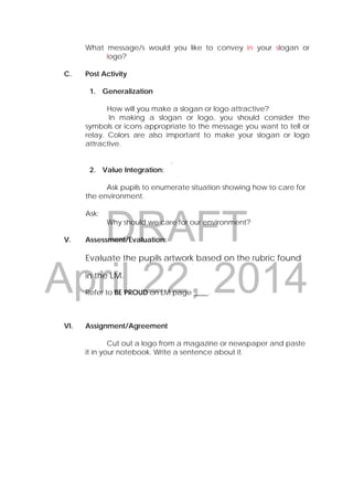 DRAFT
April 22, 2014
What message/s would you like to convey in your slogan or
logo?
C. Post Activity
1. Generalization
How will you make a slogan or logo attractive?
In making a slogan or logo, you should consider the
symbols or icons appropriate to the message you want to tell or
relay. Colors are also important to make your slogan or logo
attractive.
.
2. Value Integration:
Ask pupils to enumerate situation showing how to care for
the environment.
Ask:
Why should we care for our environment?
V. Assessment/Evaluation:
Evaluate the pupils artwork based on the rubric found
in the LM.
Refer to BE PROUD on LM page ____.
VI. Assignment/Agreement
Cut out a logo from a magazine or newspaper and paste
it in your notebook. Write a sentence about it.
 
