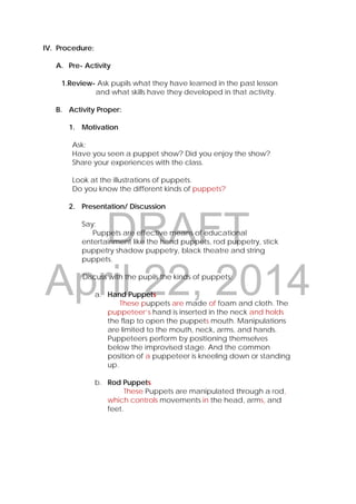 DRAFT
April 22, 2014
IV. Procedure:
A. Pre- Activity
1.Review- Ask pupils what they have learned in the past lesson
and what skills have they developed in that activity.
B. Activity Proper:
1. Motivation
Ask:
Have you seen a puppet show? Did you enjoy the show?
Share your experiences with the class.
Look at the illustrations of puppets.
Do you know the different kinds of puppets?
2. Presentation/ Discussion
Say:
Puppets are effective means of educational
entertainment like the hand puppets, rod puppetry, stick
puppetry shadow puppetry, black theatre and string
puppets.
Discuss with the pupils the kinds of puppets:
a. Hand Puppets
These puppets are made of foam and cloth. The
puppeteer’s hand is inserted in the neck and holds
the flap to open the puppets mouth. Manipulations
are limited to the mouth, neck, arms, and hands.
Puppeteers perform by positioning themselves
below the improvised stage. And the common
position of a puppeteer is kneeling down or standing
up.
b. Rod Puppets
These Puppets are manipulated through a rod,
which controls movements in the head, arms, and
feet.
 