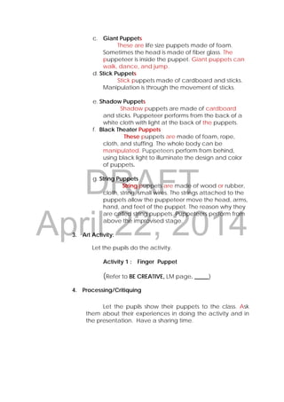 DRAFT
April 22, 2014
c. Giant Puppets
These are life size puppets made of foam.
Sometimes the head is made of fiber glass. The
puppeteer is inside the puppet. Giant puppets can
walk, dance, and jump.
d. Stick Puppets
Stick puppets made of cardboard and sticks.
Manipulation is through the movement of sticks.
e. Shadow Puppets
Shadow puppets are made of cardboard
and sticks. Puppeteer performs from the back of a
white cloth with light at the back of the puppets.
f. Black Theater Puppets
These puppets are made of foam, rope,
cloth, and stuffing. The whole body can be
manipulated. Puppeteers perform from behind,
using black light to illuminate the design and color
of puppets.
g. String Puppets
String puppets are made of wood or rubber,
cloth, string, small wires. The strings attached to the
puppets allow the puppeteer move the head, arms,
hand, and feet of the puppet. The reason why they
are called string puppets. Puppeteers perform from
above the improvised stage.
3. Art Activity:
Let the pupils do the activity.
Activity 1 : Finger Puppet
(Refer to BE CREATIVE, LM page. _____)
4. Processing/Critiquing
Let the pupils show their puppets to the class. Ask
them about their experiences in doing the activity and in
the presentation. Have a sharing time.
 