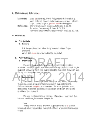 DRAFT
April 22, 2014
III. Materials and References
Materials: Used paper bag, other recyclable materials: e.g.
used colored paper, old magazines, paper, plastic
cups , paste or glue, pencil and marking pen.
Reference: K to12 Curriculum Guide Arts Grade 3 pp.13
Art in the Elementary School, PJV, Phil.
Normal College Manila September, 1959.pp.80-163, 
IV. Procedure
A. Pre- Activity
1. Review
Ask the pupils about what they learned about finger
puppets.
What skills were developed in the activity?
B. Activity Proper
1. Motivation
Prepare the pupils for another fun activity by making
another kind of puppet. Recall materials they used for their finger
puppet. Draw out from the pupils possible materials they can use
if they are to make hand puppets.
2. Presentation
Discarded and recyclable materials are found anywhere.
These materials are potential materials in puppet making.
Different colors, shapes, and textures of the recyclable and
discarded materials can create variation and can affect the
quality of the puppet.
Present real puppets or pictures of puppets to evoke the
interest and imagination of the pupils.
Say:
Today we will make another puppet made of a paper
bag and other recyclable materials. (Show undecorated paper
bag.)
 