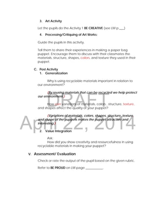 DRAFT
April 22, 2014
3. Art Activity
Let the pupils do the Activity 1 BE CREATIVE (see LM p.___)
4. Processing/Critiquing of Art Works:
Guide the pupils in this activity.
Tell them to share their experiences in making a paper bag
puppet. Encourage them to discuss with their classmates the
materials, structure, shapes, colors, and texture they used in their
puppet.
C. Post Activity
1. Generalization
Why is using recyclable materials important in relation to
our environment?
(By reusing materials that can be recycled we help protect
our environment.)
How can variations of materials, colors , structure, texture,
and shapes affect the quality of your puppet?
(Variations of materials, colors, shapes, structure, texture,
and shape of the puppets makes the puppet attractive and
interesting.)
2. Value Integration
Ask:
How did you show creativity and resourcefulness in using
recyclable materials in making your puppet?
V. Assessment/ Evaluation
Check or rate the output of the pupil based on the given rubric.
Refer to BE PROUD on LM page ___________.
 