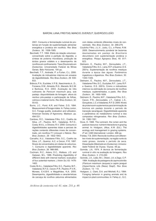 Archivos de zootecnia vol. 61, núm. 233, p. 40.
BARONI, LANA, FREITAS, MANCIO, SVERZUT, QUEIROZ E LEÃO
2001. Consumo e fermentação ruminal de pro-
teínas em função de suplementação alimentar
energética e protéica em novilhos. Rev Bras
Zootecn, 30: 1558-1565.
Berchielli, T.T. 1994. Efeito da relação volumoso:
concentrado sobre a partição da digestão, a
síntese de proteína microbiana, produção de
ácidos graxos voláteis e o desempenho de
novilhos em confinamento. Tese (Doutorado em
Zootecnia). Universidade Federal de Minas
Gerais. Belo Horizonte. 104 pp.
Berchielli, T.T., Andrade, P. e Furlan, C.L. 2000.
Avaliação de indicadores internos em ensaios
de digestibilidade. Rev Bras Zootecn, 29: 830-
833.
Brâncio, P.A., Euclides, V.P.B., Nascimento Jr., D.,
Fonseca, D.M., Almeida, R.G., Macedo, M.C.M.
e Barbosa, R.A. 2003. Avaliação de três
cultivares de Panicum maximum jacq. sob
pastejo: disponibilidade de forragem, altura do
resíduo pós-pastejo e participação de folhas,
colmos e material morto. Rev Bras Zootecn, 32:
55-63.
Burns, J.C., Pond, K.R. and Fisher, D.S. 1994.
Measurement of forage intake. In: Fahey Junior,
G.C. Forage quality, evaluation and utilization.
American Society of Agronomy. Madison. pp.
494-531.
Cardoso, R.C., Valadares Filho, S.C., Coelho da
Silva, J.F., Paulino, M.F., Valadares, R.F.D.,
Costa, M.A.L. e Oliveira, R.V. 2000. Consumo e
digestibilidades aparentes totais e parciais de
rações contendo diferentes níveis de concen-
trado, em novilhos F1 Limousin x Nelore. Rev
Bras Zootecn, 29: 1832-1843.
Carvalho, A.U., Valadares Filho, S.C., Coelho da
Silva, J.F., Queiroz, A.C. e Cecon, P.R. 1997.
Níveis de concentrados em dietas de zebuínos.
1. Consumo e digestibilidade aparente. Rev
Bras Zootecn, 26: 986-995.
Cochram, R.C., Adans, D.C., Wallace, J.D. and
Galyean, M.L. 1986. Predicting digestibility of
different diets with internal markers: evaluation
of four potential markers. J Anim Sci, 63: 1476-
1483.
Costa,M.A.L.,ValadaresFilho,S.C.,Paulino,M.F.,
Valadares, R.F.D., Cecon, P.R., Paulino, P.V.R.,
Moraes, E.K.B.K. e Magalhães, K.A. 2005.
Desempenho, digestibilidade e características
de carcaça de novilhos zebuínos alimentados
com dietas contendo diferentes níveis de con-
centrado. Rev Bras Zootecn, 34: 268-279.
Coutinho Filho, J.L.V., Justu, C.L. e Peres, R.M.
2005. Desenvolvimento ponderal de bezerras
desmamadas em pastejo de Brachiaria
decumbens com suplementação protéica e
energética. Pesqui Agropecu Bras, 40: 817-
823.
Detmann, E., Paulino, M.F., Zervoudakis, J.T.,
ValadaresFilho,S.C.,Lana,R.P.eQueiroz,D.S.
2001a. Suplementação de novilhos mestiços
durante a época das águas: Parâmetros
ingestivos e digestivos. Rev Bras Zootecn, 30:
1340-1349.
Detmann, E., Paulino, M.F., Zervoudakis, J.T.,
ValadaresFilho,S.C.,Euclydes,R.F.,Lana,R.P.
e Queiroz, D.S. 2001b. Cromo e indicadores
internos na estimação do consumo de novilhos
mestiços, suplementados, a pasto. Rev Bras
Zootecn, 30: 1600-1609.
Detmann, E., Paulino, M.F., Valadares Filho, S.C.,
Cecon, P.R., Zervoudakis, J.T., Cabral, L.S.,
Gonçalves,L.C.eValadares,R.F.D.2005.Níveis
de proteína em suplementos para terminação de
bovinos em pastejo durante o período de
transição seca/águas: Digestibilidade aparente
e parâmetros do metabolismo ruminal e dos
compostos nitrogenados. Rev Bras Zootecn,
34: 1380-1391.
Dove, H. 1998. The ruminant, the rumen and the
pasture resource: nutrient interactions in grazing
animal. In: Hodgson, Jillius, A.W. (Ed.). The
ecology and management in grazing systems.
2ª ed. CAB International. London. 466 pp.
Freitas, T.B. 2004. Recria de novilhos com diferen-
tes níveis de suplementação, na região norte do
mato grosso, durante o período da seca.
Dissertação (Mestrado em Zootecnia). Universi-
dade Federal de Viçosa. Viçosa. 48 pp.
Gomide, J.A. 1974. A técnica de fermentação
ruminal in vitro na avaliação de forragens. Rev
Bras Zootecn, 3: 210-240.
Gomide, J.A., Leão, M.I., Obeid, J.A. e Zago, C.P.
1984. Avaliação de pastagens de capimcolonião
(Panicum maximum Jacques) e capim jaraguá
(Hyparrhenia rufa (Ness) Stapf). Rev Bras
Zootecn, 13: 1-9.
Hodgson, J., Clark, D.A. and Mitchell, R.J. 1994.
Foraging behavior in grazing animals and its
impact on plant communities. In: Fahey Jr., G.C.
 