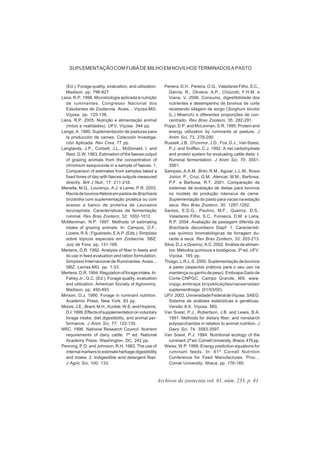 Archivos de zootecnia vol. 61, núm. 233, p. 41.
SUPLEMENTAÇÃO COM FUBÁ DE MILHO EM NOVILHOS TERMINADOS A PASTO
(Ed.). Forage quality, evaluation, and utilization.
Madison. pp. 796-827.
Lana, R.P. 1998. Microbiologia aplicada à nutrição
de ruminantes. Congresso Nacional dos
Estudantes de Zootecnia. Anais... Viçosa-MG.
Viçosa. pp. 125-138.
Lana, R.P. 2005. Nutrição e alimentação animal
(mitos e realidades). UFV. Viçosa. 344 pp.
Lange, A. 1980. Suplementación de pasturas para
la producción de carnes. Colección Investiga-
ción Aplicada. Rev Crea, 77 pp.
Langlands, J.P., Corbett, J.L., McDonald, I. and
Reid, G.W. 1963. Estimation of the faeces output
of grazing animals from the concentration of
chromium sesquioxide in a sample of faeces. 1.
Comparison of estimates from samples taked a
fixed times of day with faeces outputs measured
directly. Brit J Nutr, 17: 211-218.
Manella, M.Q., Lourenço, A.J. e Leme, P.R. 2003.
RecriadebovinosNeloreempastosdeBrachiaria
brizantha com suplementação protéica ou com
acesso a banco de proteína de Leucaena
lecocephala. Características de fermentação
ruminal. Rev Bras Zootecn, 32: 1002-1012.
McMeniman, N.P. 1997. Methods of estimating
intake of grazing animals. In: Campos, O.F.;
Liziere,R.S.;Figueiredo,E.A.P.(Eds.).Simpósio
sobre tópicos especiais em Zootecnia. SBZ.
Juiz de Fora. pp. 131-168.
Mertens, D.R. 1992. Analysis of fiber in feeds and
its use in feed evaluation and ration formulation.
Simpósio Internacional de Ruminantes. Anais...
SBZ. Lavras-MG. pp. 1-33.
Mertens, D.R. 1994. Regulation of forage intake. In:
Fahey Jr., G.C. (Ed.). Forage quality, evaluation
and utilization. American Society of Agronomy.
Madison. pp. 450-493.
Minson, D.J. 1990. Forage in ruminant nutrition.
Academic Press. New York. 83 pp.
Moore,J.E.,Brant,M.H.,Kunkle,W.E.andHopkins,
D.I.1999.Effectsofsupplementationonvoluntary
forage intake, diet digestibility, and animal per-
formance. J Anim Sci, 77: 122-135.
NRC. 1996. National Research Council. Nutrient
requirements of dairy cattle. 7ª ed. National
Academy Press. Washington, DC. 242 pp.
Penning, P.D. and Johnson, R.H. 1983. The use of
internal markers to estimate herbage digestibility
and intake. 2. Indigestible acid detergent fiber.
J Agric Sci, 100: 133.
Pereira, D.H., Pereira, O.G., Valadares Filho, S.C.,
Garcia, R., Oliveira, A.P., Chizzotti, F.H.M. e
Viana, V. 2006. Consumo, digestibilidade dos
nutrientes e desempenho de bovinos de corte
recebendo silagem de sorgo (Sorghum bicolor
(L.) Moench) e diferentes proporções de con-
centrado. Rev Bras Zootecn, 35: 282-291.
Poppi, D.P. and McLennan, S.R. 1995. Protein and
energy utilization by ruminants at pasture. J
Anim Sci, 73: 278-290.
Russell, J.B., O'connor, J.D., Fox, D.J., Van Soest,
P.J. and Sniffen, C.J. 1992. A net carbohydrate
and protein system for evaluating cattle diets: I-
Ruminal fermentation. J Anim Sci, 70: 3551-
3561.
Sampaio, A.A.M., Brito, R.M., Aguiar, L.L.M., Rossi
Júnior, P., Cruz, G.M., Alencar, M.M., Barbosa,
P.F. e Barbosa, R.T. 2001. Comparação de
sistemas de avaliação de dietas para bovinos
no modelo de produção intensiva de carne.
Suplementação do pasto para vacas na estação
seca. Rev Bras Zootecn, 30: 1287-1292.
Santos, E.D.G., Paulino, M.F., Queiroz, D.S.,
Valadares Filho, S.C., Fonseca, D.M. e Lana,
R.P. 2004. Avaliação de pastagem diferida de
Brachiaria decumbens Stapf: 1. Característi-
cas químico bromatológicas da forragem du-
rante a seca. Rev Bras Zootecn, 33: 203-213.
Silva, D.J. e Queiroz, A.C. 2002. Análise de alimen-
tos: Métodos químicos e biológicos. 3ª ed. UFV.
Viçosa. 165 pp.
Thiago, L.R.L.S. 2000. Suplementação de bovinos
a pasto (aspectos práticos para o seu uso na
mantença ou ganho de peso). Embrapa Gado de
Corte-CNPGC. Campo Grande, MS. www.
cnpgc.embrapa.br/publicações/naoseriadas/
suplementhiago (01/03/00).
UFV.2002.UniversidadeFederaldeViçosa. SAEG.
Sistema de análises estatísticas e genéticas.
Versão 8.X. Viçosa, MG.
Van Soest, P.J., Robertson, J.B. and Lewis, B.A.
1991. Methods for dietary fiber, and nonstarch
polysaccharides in relation to animal nutrition. J
Dairy Sci, 74: 3583-3597.
Van Soest, P.J. 1994. Nutritional ecology of the
ruminant. 2ª ed. Cornell University. Ithaca. 476 pp.
Weiss, W.P. 1999. Energy prediction equations for
ruminant feeds. In: 61th
Cornell Nutrition
Conference for Feed Manufactures. Proc…
Cornel University. Ithaca. pp. 176-185.
 