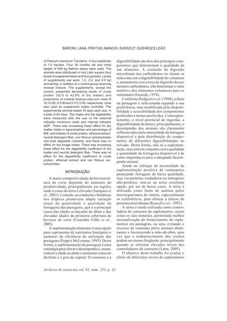Archivos de zootecnia vol. 61, núm. 233, p. 32.
BARONI, LANA, FREITAS, MANCIO, SVERZUT, QUEIROZ E LEÃO
of Panicum maximum 'Tanzânia', in four paddocks
of 1.0 hectare. Four 30 months old and initial
weight of 440 kg Nellore steers were used. The
animals were distributed in 4x4 Latin square (four
levels of supplementation and four periods). Levels
of supplements use were: 1.0, 2.0, and 4.0 kg/
animal/day, in addition to a control group receiving
mineral mixture. The supplements, except the
control, presented decreasing levels of crude
protein (52.0 to 42.6% of dry matter) and
proportions of mineral mixture:urea:corn meal of
10:10:80, 5:5:90 and 2.5:2.5:95, respectively. Urea
was used as supplement intake controller. The
experimental periods lasted 16 days each one, in
a total of 64 days. The intake and the digestibility
were measured with the use of the external
indicator chromium oxide and internal indicator
iADF. There was increasing linear effect for dry
matter intake in kg/animal/day and percentage of
BW, and intakes of crude protein, ethereal extract,
neutral detergent fiber, non fibrous carbohydrates
and total digestible nutrients, and there was no
effect on the forage intake. There was increasing
linear effect for the digestibility coefficient of dry
matter and neutral detergent fiber. There was no
effect for the digestibility coefficient of crude
protein, ethereal extract and non fibrous car-
bohydrates.
INTRODUÇÃO
A maior competitividade da bovinocul-
tura de corte depende do aumento da
produtividade, principalmente em regiões
onde o custo da terra é elevado (Sampaio et
al., 2001). Contudo, as condições climáticas
nos trópicos promovem ampla variação
anual da quantidade e qualidade da
forrageira das pastagens, que é a principal
causa das idades avançadas de abate e das
elevadas idades da primeira cobertura de
bovinos de corte (Coutinho Filho et al.,
2005).
A suplementação alimentar é uma opção
para suprimento de nutrientes limitantes e
aumento da eficiência de utilização das
pastagens (Poppi e McLennan, 1995). Desta
forma, a suplementação da pastagem é uma
estratégiaparaelevarodesempenhoe,assim,
reduzir a idade ao abate e aumentar a taxa de
desfrute e o giro de capital. O consumo e a
digestibilidade são dois dos principais com-
ponentes que determinam a qualidade de
um alimento. A extensão da digestão
microbiana dos carboidratos no rúmen se
relacionacomadigestibilidadedovolumoso
e, juntamente com a taxa de digestão desses
mesmoscarboidratos,irãodeterminarovalor
nutritivo dos alimentos volumosos para os
ruminantes(Gomide,1974).
Conforme Hodgsonet al. (1994), a dieta
na pastagem é selecionada segundo a sua
preferência, mas modificada pela disponi-
bilidade e acessibilidade dos componentes
preferidos e menos preferidos. Conseqüen-
temente, o nível potencial de ingestão, a
digestibilidade da dieta e, principalmente, o
desempenho dos animais são claramente
influenciados pela maturidade da forragem
disponível e pela distribuição de compo-
nentes de diferentes digestibilidades no
relvado. Desta forma, não só a suplemen-
tação, mas esta em conjunto com a qualidade
e quantidade da forrageira disponível é de
suma importância para o adequado desem-
penho animal.
Ainda no enfoque da necessidade de
suplementação protéica de ruminantes
pastejando forragens de baixa qualidade,
seja via proteína verdadeira ou nitrogênio
não-protéico, tem-se na uréia excelente
opção, por ser de baixo custo. A uréia é
utilizada como fonte de amônia pelos
microrganismos do rúmen, especialmente
os celulolíticos, para efetuar a síntese de
proteína microbiana (Russell et al., 1992).
A uréia é ainda utilizada como contro-
ladora de consumo de suplementos, assim
como os sais minerais, permitindo melhor
racionalização do fornecimento de suple-
mentos em pastagens, ou seja, evitando o
excesso de consumo pelos animais domi-
nantes e favorecendo a mão-de-obra, uma
vez que o reabastecimento dos cochos
podem ser menos freqüente, principalmente
quando se utilizam elevados níveis dos
controladores de consumo (Lana, 2005).
O objetivo deste trabalho foi avaliar o
efeito de diferentes níveis de suplementos
 