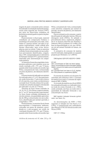 Archivos de zootecnia vol. 61, núm. 233, p. 34.
BARONI, LANA, FREITAS, MANCIO, SVERZUT, QUEIROZ E LEÃO
tragem do pasto consumido pelos animais
foirealizadaviasimulaçãomanualdepastejo,
assim como sugerido por Aroeira (1997),
por meio da observação cuidadosa da
preferência animal quanto às partes da plan-
ta ingerida.
Posteriormente à observação, material
semelhante em composições botânica e
morfológica foi arrancado com a mão, simu-
lando-se o pastejo animal, em todos os pi-
quetes experimentais, sendo colhido pelo
mesmo observador, para evitar discre-
pâncias entre as coletas. Todas as amostras
colhidas foram armazenadas em sacos plás-
ticos previamente identificados, congela-
dasà-10ºC,transportadasparaoLaboratório
de Nutrição Animal/UFV e, posteriormente,
analisadas para determinação da compo-
sição química.
As amostras foram descongeladas à tem-
peratura ambiente e previamente secas em
estufa ventilada a 60 ± 5ºC, por 72 horas,
quando então foram moídas em moinho tipo
Wiley, com peneira de 1 mm, e armazenadas
em potes de plástico, devidamente identifi-
cados.
Ofornecimentodoindicadoraosanimais
foi realizado entre o 3° e 16° dia experimen-
tal, sendo fornecidos 17 g de óxido crômico
(Cr2
O3
) por dia, com vistas a se determinar a
excreção fecal. O óxido crômico foi acondi-
cionado em cartuchos de papel e introduzido
por aplicador via oral, às 13 horas.
Amostras de fezes foram coletadas às
18, 16, 14, 12, 10 e 8 horas, respectivamente,
do 11° ao 16° dia do período experimental.
As fezes foram coletadas diretamente no
reto dos animais, em quantidades aproxima-
das de 200 g e armazenadas em sacos plás-
ticos, identificados por animal e período, e
congeladas a -10ºC.
Posteriormente,asamostrasfecaisforam
descongeladas à temperatura ambiente,
colocadas em pratos de alumínio, proce-
dendo-se a pré-secagem em estufa de
ventilação forçada a 60 ± 5ºC, por 72 horas,
quando então foram moídas em moinho tipo
Wiley, com peneira de 1 mm, e armazenadas
como amostras compostas por animal no
período, em potes de plástico, devidamente
identificados.
Para as estimativas de consumo, a partir
da utilização do indicador interno, fibra em
detergente ácido (FDAi), foi adotado o
procedimento único, seqüencial, adaptan-
do-se as técnicas descritas por Penning e
Johnson(1983)eCochrametal. (1986),com
base na digestibilidade in situ, por 144 ho-
ras em um animal fistulado no rúmen, em
triplicata.
A estimativa do consumo de matéria
seca foi realizada, empregando-se a equação
proposta por Detmann et al. (2001b):
CMS (kg/dia)= [(EFxCIF)-IS]/CIFO + CMSS
em que:
CIF= concentração do FDAi nas fezes (kg/kg);
CIFO= concentração do FDAi na forragem (kg/kg);
CMSS= consumo de matéria seca de suplemento
(kg/dia);
EF= excreção fecal com base no Cr2
O3
(kg/dia);
IS= FDAi presente no suplemento (kg/dia).
O consumo de matéria seca de pasto foi
calculado pela diferença entre o consumo
de matéria seca total e o consumo de suple-
mento (CMS - CMSS).
A excreção da matéria seca fecal (MSF)
foi estimada utilizando-se o indicador exter-
no óxido de cromo (Gomide et al., 1984),
sendo estimada com base na razão entre a
quantidade do indicador fornecido e sua
concentração nas fezes:
MSF (kg/dia)= Indicador fornecido (g)/Indi-
cador nas fezes (%).
As determinações de FDN e FDA
seguiram os métodos de Van Soest et al.
(1991). A quantificação dos carboidratos
não-fibrosos (CNF) foi feita de acordo com
Weiss (1999):
CNF= CT - FDNcp
 