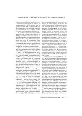Archivos de zootecnia vol. 61, núm. 233, p. 37.
SUPLEMENTAÇÃO COM FUBÁ DE MILHO EM NOVILHOS TERMINADOS A PASTO
nãoencontraramdiferençasignificativapara
o consumo de forragem em função da
suplementação. Este resultado está de
acordo com Herd (1997), citado por Thiago
(2000),segundooqual,nafaixadeamplitude
de suplementação de 0,3 a 1,0% do peso
vivo, não ocorreria o efeito substitutivo.
Os resultados aqui apresentados estão
de acordo o que foi descrito por Moore et al.
(1999), que relataram menor impacto na
ingestão e na digestibilidade da fibra em
alimentos de baixa qualidade onde há au-
mento nos níveis de carboidratos estru-
turais. Estes autores colocaram que quando
aqualidadedaplantaébaixa,provavelmente,
há um menor efeito de substituição da
ingestão de forragem pelo concentrado.
O consumo de matéria seca observado
pode ser considerado baixo, uma vez que o
NRC (1996) sugere consumos da ordem de
2,5% do PV. A razão mais plausível para o
baixo consumo de matéria seca (kg/animal/
dia e % do peso vivo), consumo de pasto e
de FDN seja por problemas com o uso do
cromo. Alta concentração de cromo nas
fezes pode levar a baixa estimativa de
produção fecal e conseqüentemente do
consumo de matéria seca total e de pasto,
uma vez que a produção fecal faz parte da
fórmula da estimativa destas variáveis
(Detmann et al., 2001b).
O consumo de matéria seca em função
do tamanho metabólico foi em média 41,39
g/kg PV0,75/dia. Freitas (2004) observou
valores superiores aos deste trabalho, sendo
a média encontrada por este autor de 63,89
g/kg PV0,75/dia, de forma que a forragem
que o autor utilizou também era de baixa
qualidade. Como referência para este
parâmetro, valor médio de 50 g de MS/kg
PV0,75 é mencionado por Minson (1990)
para bovinos em pastagens tropicais.
Apesar do baixo valor encontrado no pre-
sente estudo, valores inferiores a este
também são observados na literatura.
Outros fatores que podem estar contri-
buindo para os baixos valores de consumo
sãoabaixaqualidadedaforragem,oestresse
dos animais e a capacidade de consumo em
função do peso corporal avançado. No
primeiro caso, o baixo consumo talvez possa
ser explicado pela baixa qualidade da
forragem oferecida(tabela II), pois, segun-
do Mertens (1994), dietas ricas em fibra
podem limitar o consumo através do
enchimento ruminal. No segundo caso, o
excesso de manipulação que os animais
foram submetidos, como as contenções para
aplicação de indicador e coletas fecais,
podem ter causado estresse nos animais e,
conseqüentemente redução do consumo.
Langlands et al. (1963) e Burns et al. (1994)
afirmam que quanto maior a interferência
sobre o comportamento de pastejo do ani-
mal, menor o consumo e a excreção fecal.
Finalmente, no terceiro caso, animais mais
jovens têm tendência de apresentar maior
consumo em relação ao peso vivo em
conseqüênciadamaiorexigêncianutricional
(RomneyeGillem2000,citadosporAlmeida
et al., 2003).
ComrelaçãoaoconsumodePB,EE,CNF
e NDT, que aumentaram linearmente com o
acréscimo dos níveis de suplementação para
ambos os tipos de suplemento, é possível
inferir que o consumo de concentrado na
dieta foi eficiente em promover acréscimos
de nutrientes na dieta; conseqüentemente,
o concentrado foi eficiente em prover a
ingestão de nutrientes que foram limitados
pela média à baixa qualidade da forragem e,
com isto, foi possível a melhora do
desempenho dos animais consumindo
forragens com carências qualitativas, uma
vez que esta se apresentou com uma
disponibilidade quantitativa adequada. Es-
tes resultados concordam com as afirmações
de Carvalho et al. (1997), que observaram
aumento linear no consumo de nutrientes,
atribuindo este incremento à maior concen-
tração de nutrientes nas rações à medida em
que se elevam os níveis de concentrado.
Valores pouco inferiores foram observa-
dos por Carvalho et al. (1997), que
verificaram consumo médio de 0,46 kg de
PB/animal/dia, uma vez que os valores en-
 