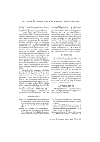 Archivos de zootecnia vol. 61, núm. 233, p. 39.
SUPLEMENTAÇÃO COM FUBÁ DE MILHO EM NOVILHOS TERMINADOS A PASTO
Soest (1994) para forragens e outros alimen-
tos indicam a parede celular como principal
constituinte que afeta a digestibilidade.
Acredita-se que o pH ruminal manteve-
se dentro dos limites fisiológicos em todos
os níveis de suplementação, pois não houve
queda na digestibilidade da fibra. O que
ocorreu foi um aumento da sua digesti-
bilidade, podendo-se inferir que a adição de
concentrado, até o nível mais elevado de
suplementação, propiciou aumento da
atividade das bactérias celulolíticas, de for-
ma que estas estavam apresentando
carências nutricionais, principalmente o
nitrogênio, que uma vez adicionado à dieta
foi verificado uma potencialização da
atividade microbiana ruminal. Possivel-
menteemníveismaiselevadosdesuplemen-
tação poderia ser observada alguma
modificação da fermentação ruminal (Lana,
1998), uma vez que as respostas aqui obtidas
foram lineares e não-curvilíneas (Lana,
2005).
A falta de efeito para a digestibilidade
do EE (tabela IV) está de acordo com
Carvalho et al. (1997), que não observaram
efeito dos níveis de concentrado sobre este
parâmetro. O coeficiente de digestibilidade
dos CNF não diferiu entre os tratamentos,
semelhante ao valor obtido por Pereira et al.
(2006), cuja média foi de 82,2%. A falta de
efeito para a digestibilidade dos CNF não
era esperada, pois foi verificado aumento
linear no consumo dos CNF (tabela III).
De uma forma geral, o incremento dos
coeficientes de digestibilidade e dos con-
sumos de MS e nutrientes está relacionado
ao melhor valor nutritivo da dieta. Uma
possível evidência desta melhora pode ser
na relação PB/NDT e, ou, ainda na relação
PDR/PNDR. Desta forma, os efeitos da
adição destes compostos, via suplementos,
seriam estendidos por toda a microbiota
ruminal, pois, além do estímulo direto aos
microrganismos que degradam CNF, seria
incrementado o fornecimento de substratos
essenciais para os microrganismos fibro-
líticos (Detmann et al., 2005), além do
fornecimento de substratos diretamente
para o animal através do escape ruminal.
CONCLUSÕES
A suplementação de pastagens de
Panicum maximum 'Tanzânia' até o nível de
4,0 kg de concentrado/animal/dia causa
efeito aditivo em maior proporção que o
efeito substitutivo do volumoso pelo con-
centrado, levando ao aumento do consumo
de matéria seca total por animais em
terminação em pastagem.
O aumento nos níveis de suplementação
promove aumento do consumo de nutrientes
e seus respectivos coeficientes de digesti-
bilidade. Com isto, verifica-se aumento nas
concentrações de NDT da dieta, de forma a
melhorar o seu valor nutritivo.
AGRADECIMENTOS
A Integral Nutrição Animal pelo grande
apoio e pela parceria na qual foi possível a
realização deste trabalho.
BIBLIOGRAFIA
Adams,D.C.1985.Effectoftimeofsupplementation
on performance, forage intake and grazing
behavior or yearling beef steers grazing Russian
wild ryegrass in the fall. J Anim Sci, 61: 1037-
1042.
Almeida, R.G., Euclides, V.P.B., Nascimento Jr.,
D., Macedo, M.C.M., Fonseca, D.M., Brâncio
P.A. e Barbosa, R.A. 2003. Consumo,
composição botânica e valor nutritivo da dieta
de bovinos em pastos tropicais consorciados
sob três taxas de lotação. Rev Bras Zootecn,
32: 29-35.
Aroeira, L.J.M. 1997. Estimativas de consumo de
gramíneas tropicais. Simpósio Internacional de
Digestibilidade em Ruminantes. Anais... UFLA-
FAEPE. Lavras. pp. 127-164.
Barbosa, N.G.S., Lana, R.P., Jham, G.N., Borges,
A.C., Mâncio, A.B., Pereira, J.C. e Oliveira, J.S.
 