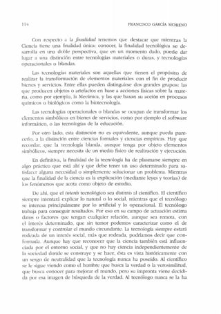 FRANCISCO GARCÍA MORENO
Con respecto a la finalidad ienemos que destacar que mientras Ja
Ciencia tkne una finalidad única: conocer, la finalidad tecnológica se de-
sarrolla en una doble perspectiva, que en un momento dado, puede dar
lugar a una distinción entre tecnologías materiales o duras, y tecnologías
operacionales o blandas.
Las tecnologías materiales son aquellas que tienen el propósito de
realizar la transformación de elementos materiales con el fin de producir
bienes y servicios. Entre ellas pueden distinguirse dos grandes grupos: las
que producen objetos o artefactos en base a acciones físicas sobre la mate-
ria, corno por ejemplo, la i'vkcánica. y las que basan su acción en procesos
químicos o biológicos como la biotecnología.
Las tecnologías operacionah:s o blandas se ocupan de transformar los
elementos simbólicos en bienes de servicios, como por ejemplo el software
informútico, o las tecnologías de la educación.
Por otro lado. esta distinción no es equivalente. aunque pueda p are-
cerlo. a la distinción entre ciencias formales y ciencias empíricas. Hay que
recordar. que la tecnología blanda, aunque tenga por objeto elementos
simbólicos. siempre necesita de un medio físico de realización y ejecución.
En definitiva, la finalidad de la tecnología ha de plasmarse siempre en
algo práctico que está ahí y que debe tener un uso determinado para sa-
tisfacer alguna necesidad o simplemente solucionar un problema. Mientras
que la finalidad de la ciencia es la explicación (mediante leyes y teorías) de
los fenómenos que acota corno objeto de estudio.
D<.: ahí, que el ir1terés tecnológico sea distinto al científico. El científico
siempre intentará explicar lo natural o lo social, mientras que el tecnólogo
se interesa principalmente por lo a1tificial y lo operacional. El tecnólogo
trabaja para conseguir resultados. Por eso en su campo de actuación estima
datos o factores que tengan cualquier relación, aunque sea remota, con
el interés determinado, que sin temor podemos caracterizar como el de
transformar y controlar el mundo circundante. La tecnología siempre estará
rodeada de un interés social, más que rodeada, podríamos decir que con-
fonnacb . Aunque hay que reconocer que la ciencia también está influen-
ciada por el entorno social. y que no hay ciencia independientemente de
la sociedad donde se construye y se hace, ést:i es vista históricamente con
un sesgo de rn:utralidacl que la tecnología nunca ha poseído. Al científico
se le sigue viendo como el hombre que husc:i la verdad o la verosimilitud,
que busca conocer para mejorar el mundo, pero su impronta vient: decidi-
da por esa imagen de búsqueda de la verdad. Al tecnólogo nunca se la ha
 