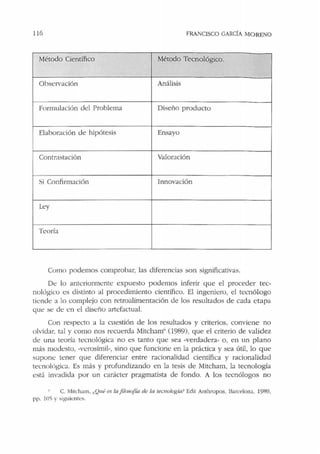 116 FRANCISCO GARCÍA MORENO
Método Científico Método Tecnológico.
Observación Análisis
Formulación del Problema Diseño producto
Elaboración de hipótesis Ensayo
Contrastación Valoración
Si Confirmación Innovación
Ley
Teoría
Como podemos comprobar, las diferencias son significativas.
De lo anteriormente expuesto podemos inferir que el proceder tec-
nológico es distinto al procedimiento científico. El ingeniero, el tecnólogo
tiende a lo complejo con retroalimentación de los resultados de cada etapa
que se de <.!n el diseño artefactual.
Con respecto a la cuestión de los resultados y criterios. conviene no
olvidar, tal y como nos recuerda Mitcham" (1989), que el criterio de validez
de una teoría tecnológica no es tanto que sea -verdadera• o, en un plano
más modesto, ·verosímil•, sino que funcione en la práctica y sea útil, lo que
supone tener que diferenciar entre racionalidad científica y racionalidad
tecnolúgic::i. Es más y profundizando en la tesis de Mitcham, la tecnología
est;'i invadida por un carácter pragmatista de fondo. A los tecnólogos no
C. Mitdiam, ,.Qw! es la jifo.'<Jj'ía de la tecnolo¡;ía? Edit Anthropos. 13arrd ona, 1989,
pp. !O'> y 'iguic.:nte,.
 