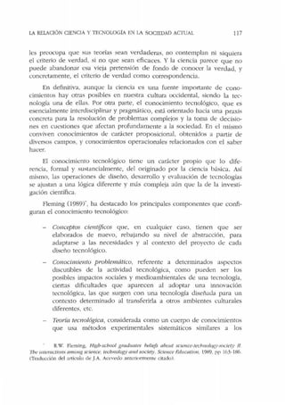 LA RELACIÓN CIENCIA Y TECNOLOGÍA EN !A SOCIEDAD ACf'UAl. 117
les preocupa que sus teorías sean verdaderas, no contemplan ni siq uiera
el criterio de verdad, si no que sean eficaces. Y la ciencia parece que no
puede abandonar esa vieja pretensión de fondo de conocer la verdad, y
concretamente, el criterio de verdad como correspondencia.
En definitiva. aunque Ja ciencia es una fuente importante de cono-
cimientos hay otras posibles en nuestra cultura occidental, siendo la tec-
nología una de ellas. Por otra parte, el conocimiento tecnológico, que es
esencialmente interdisciplinar y pragmático, está orientado hacia una praxis
concreta para la resolución de problemas complejos y la toma de decisio-
nes en cuestiones que afectan profundamente a la sociedad. En el mismo
conviven conocimientos de carácter proposicional, obtenidos a pa1tir de
diversos campos, y conocimientos operacionales relacionados con el saber
hacer.
El conocimiento tecnológico tiene un carácter propio que lo dife-
rencia, formal y sustancialmente, del originado por la ciencia básica. Así
mismo, las operaciones de diseño, desarrollo y evaluación de tecnologías
se ajustan a una lógica diferente y más compleja aún que la de la investi-
gación científica.
Fleming 0989)", ha destacado los principales componentes que confi-
guran el conocimiento tecnológico:
Conceptos científicos que, en cualquier caso, tienen que ser
elaborados de nuevo, rebajando su nivel de abstracción, para
adaptarse a las necesidades y al contexto del proyecto ele cada
diseño tecnológico.
Conocimiento problemático, referente a determinados aspectos
discutibles de la actividad tecnológica, como pueden ser los
posibles impactos sociales y medioambientales de una tecnología,
ciertas dificultades que aparecen al adoptar una innovación
tecnológica, las que surgen con una tecnología diseñada para un
contexto determinado al transferirla a otros ambientes culturales
diferentes, etc.
Teoría tecnológica, considerada como un cuerpo de conocimientos
que usa métodos experimentales sistemáticos similares a los
R.W. Fleming, Hi~h-school graduales heliefs about scze11ce-tech11olo!{)'-society /l.
7bt! mteractions among science. technology a1Ul sacie~)'. Science F.ducatio11, 1989. pp !6_3-186.
(Tr.iducción del artículo de J.A. Acevedo anrcnormente citado).
 