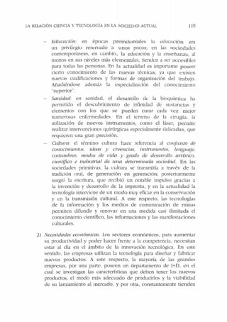 !.A RElACIÓN CIENCIA Y TEC:'01.0GÍA EN LA SOCIEDAD ACTlJAI. 119
Educación: en épocas preindustrial<::s la educación era
un privilegio reservado a unos pocos; en bs sociedades
contemporáneas. en cambio, la educación y la enseñanza, al
menos en sus niveles más elementales, tienden a ser accesibles
para todas las personas. En la actualidad es importante p oseer
cie1to conocimiento de las nuevas técnicas, ya que existen
nuevas cualificaciones y form as de organización del trabajo.
Añadiéndose además la especialización del conocimiento
..superior".
Sanidad: en sanidad, el desarrollo ele la bioquímica ha
permitido el descubrimiento ele infinidad de sustancias y
elementos con los que se pueden curar cada vez mejor
numerosas enfermedades. En el terreno ele la cirugía, la
utilización de nuevos instrumentos, como el láser, permite
realizar intervenciones quirúrgicas especialmente delicadas, que
requieren una gran precisión.
Cultura: el término cultura hace referencia al conjunto de
co110cimie11tos, ideas y creencias, inst11tmellfos. lengut(ie,
costumhres. modos de vida y grado de desarrollo artístico,
cie11t(fico e industrial de 1ma determinada sociedad. En las
sociedades primitivas. la cultura se transmitía a través d e la
tradición oral, ele generación en generación; posteriormente
surgió la escritura, que recibió un notable impulso gracias a
la invención y desarrollo de la imprenta, y en la actualidad la
tecnología interviene ele un modo muy eficaz en la conservación
y en la transmisión cultural. A este respecto. las tecnologías
ele la información y los medios de comunicación de masas
permiten difundir y renovar en una medida casi ilimitada el
conocimiento científico, las informaciones y las manifestaciones
culturales.
2) Necesidades económicas. Los sectores económicos, para aumentar
su productividad y poder hacer frente a la competencia, necesitan
estar al día en el ámbito de la innovación tecnológica. En este
sentido, las empresas utilizan la tecnología para diseñar y fabricar
nuevos productos. A este respecto, la mayoría de las grandes
empresas. por una parte, poseen un departamento de I+D, en el
cual se investigan las características que deben tener los nuevos
productos, el modo más adecuado de producirlos y la viabilidad
de su lanzamiento al mercado, y por otra, constantemente tienden
 